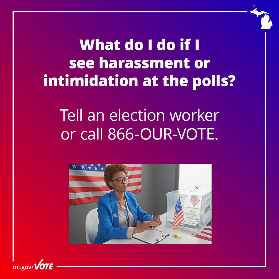 What do I do if I see harassment or intimidation at the polls? Tell an election worker or call 866-OUR-VOTE.