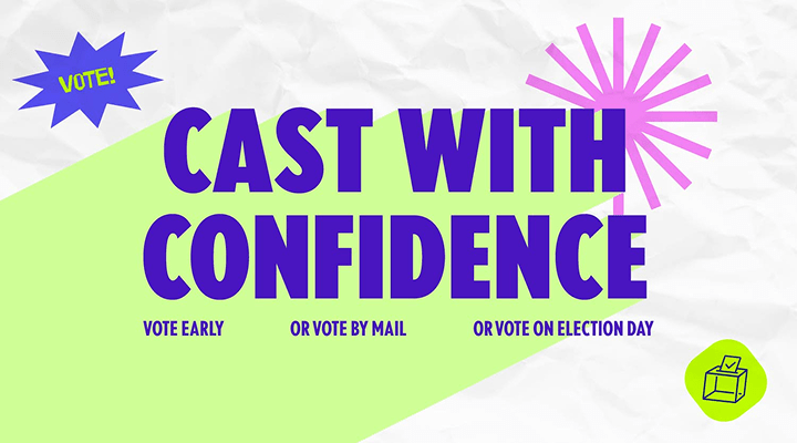 Cast with confidence. Vote early | or vote by mail | or vote on Election Day